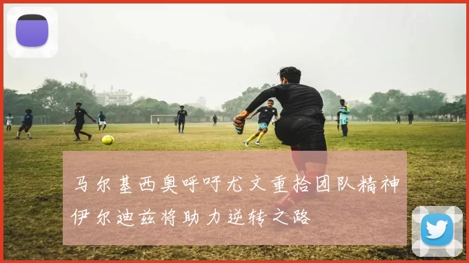 马尔基西奥呼吁尤文重拾团队精神伊尔迪兹将助力逆转之路