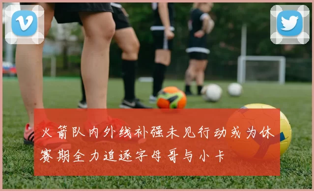火箭队内外线补强未见行动或为休赛期全力追逐字母哥与小卡