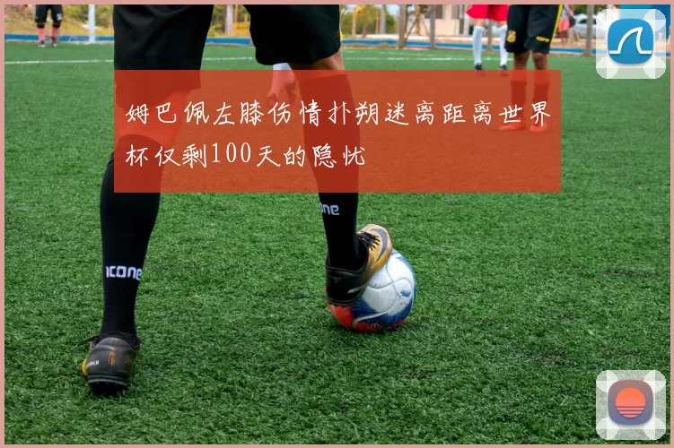 姆巴佩左膝伤情扑朔迷离距离世界杯仅剩100天的隐忧