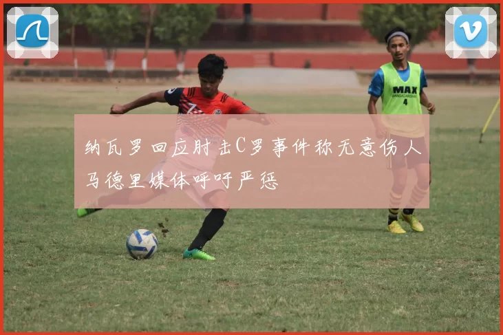 纳瓦罗回应肘击C罗事件称无意伤人马德里媒体呼吁严惩