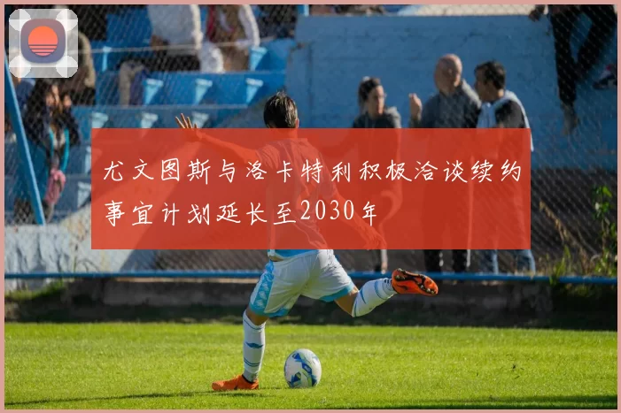 尤文图斯与洛卡特利积极洽谈续约事宜计划延长至2030年