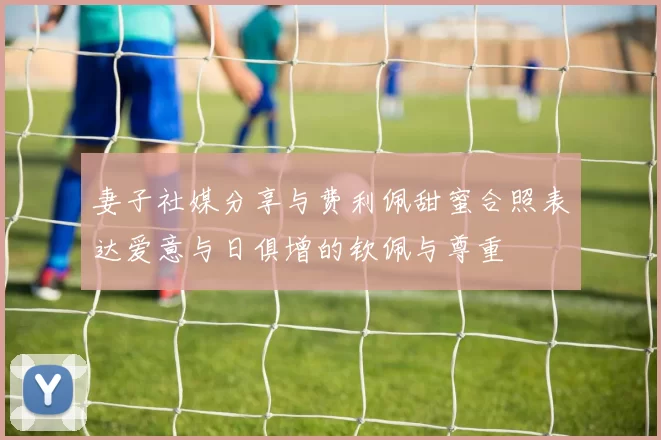 妻子社媒分享与费利佩甜蜜合照表达爱意与日俱增的钦佩与尊重