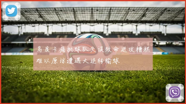 乌度卡痛批球队失误致命进攻糟糕难以原谅遭遇大逆转输球