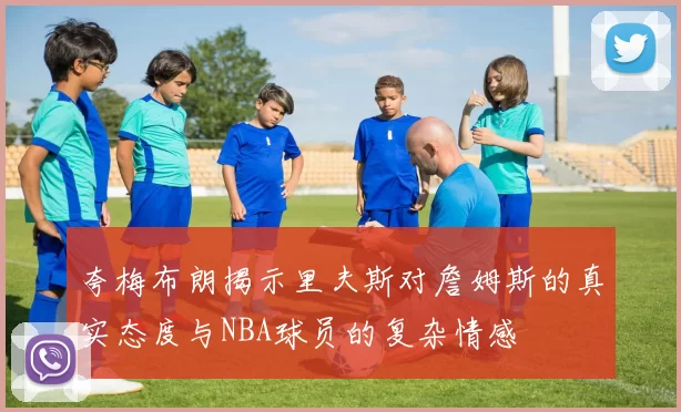 夸梅布朗揭示里夫斯对詹姆斯的真实态度与NBA球员的复杂情感
