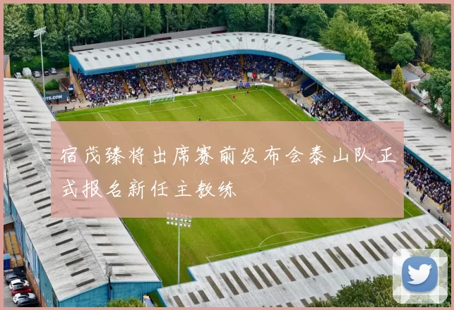 宿茂臻将出席赛前发布会泰山队正式报名新任主教练
