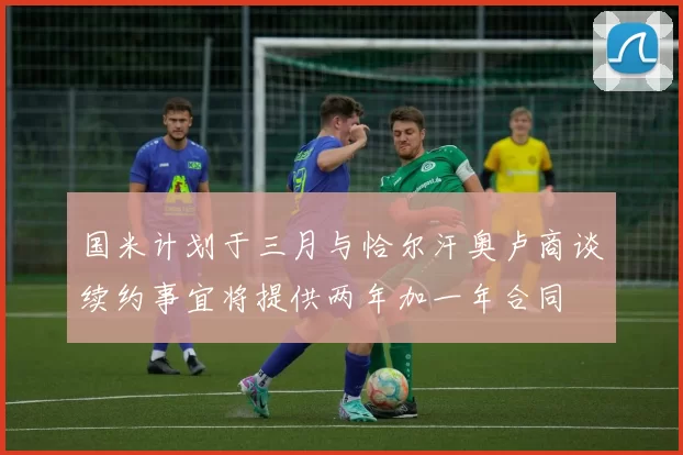国米计划于三月与恰尔汗奥卢商谈续约事宜将提供两年加一年合同