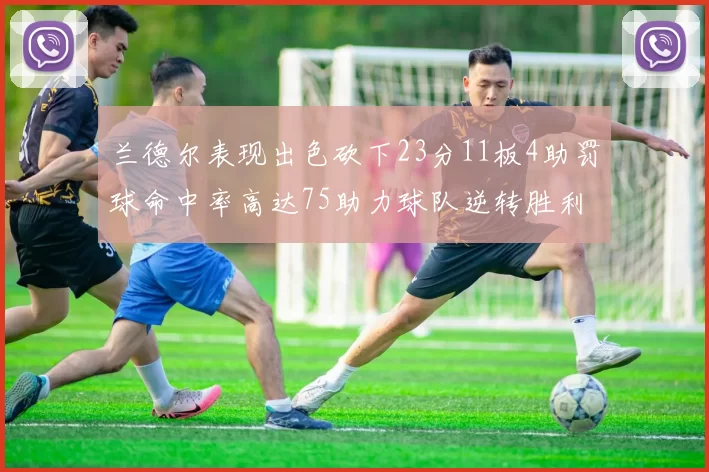兰德尔表现出色砍下23分11板4助罚球命中率高达75助力球队逆转胜利