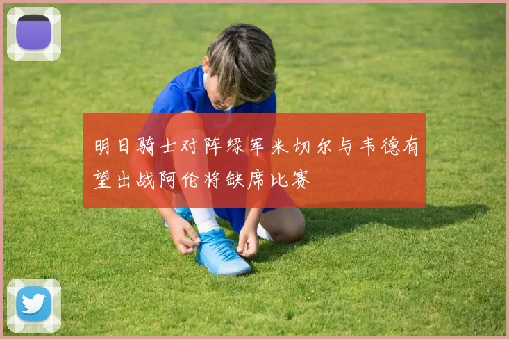 明日骑士对阵绿军米切尔与韦德有望出战阿伦将缺席比赛