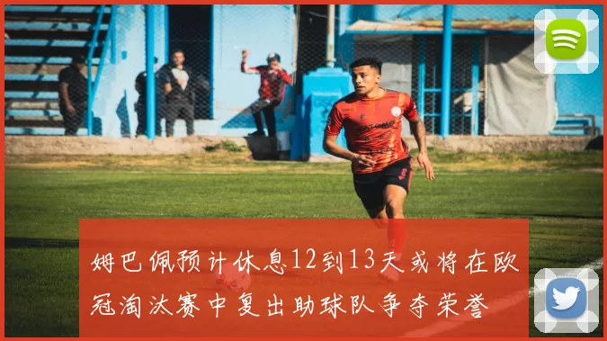 姆巴佩预计休息12到13天或将在欧冠淘汰赛中复出助球队争夺荣誉