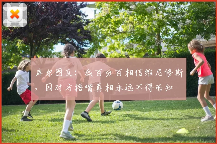 库尔图瓦：我百分百相信维尼修斯，因对方捂嘴真相永远不得而知