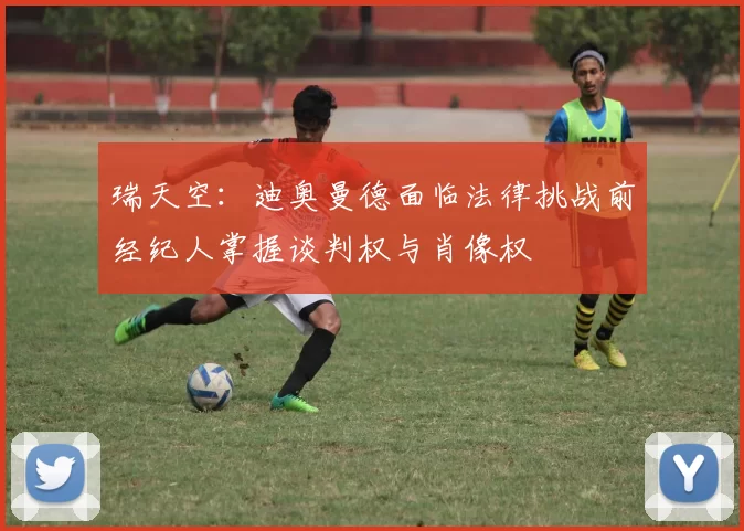 瑞天空：迪奥曼德面临法律挑战前经纪人掌握谈判权与肖像权