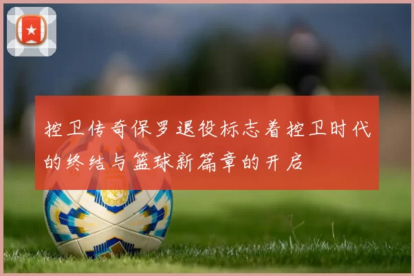 控卫传奇保罗退役标志着控卫时代的终结与篮球新篇章的开启