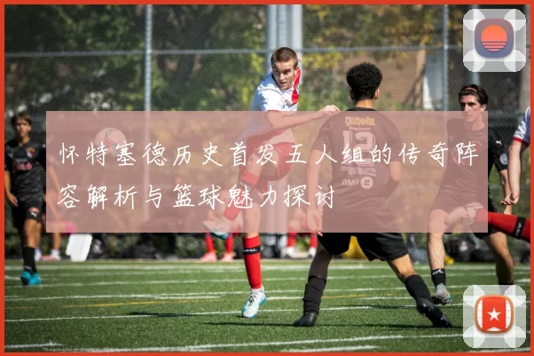 怀特塞德历史首发五人组的传奇阵容解析与篮球魅力探讨
