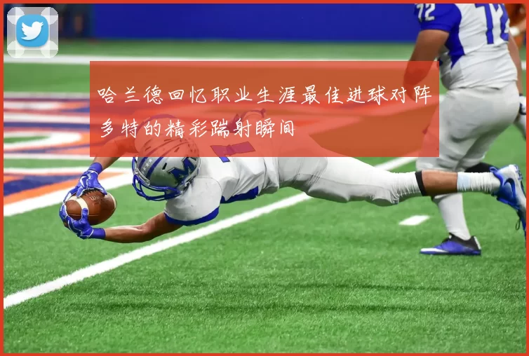 哈兰德回忆职业生涯最佳进球对阵多特的精彩踹射瞬间