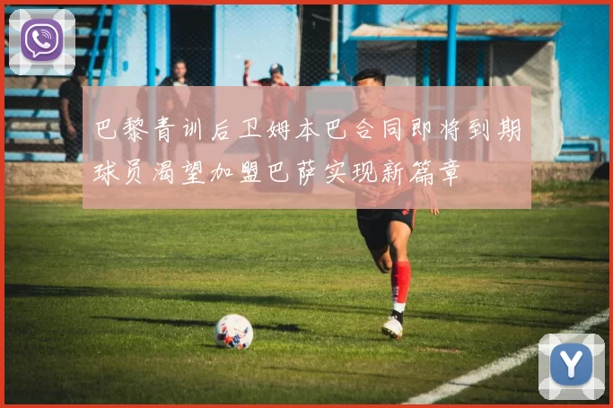 巴黎青训后卫姆本巴合同即将到期球员渴望加盟巴萨实现新篇章