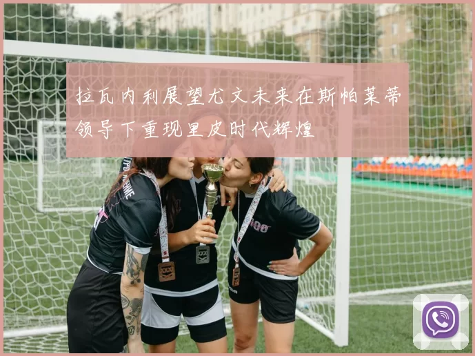 拉瓦内利展望尤文未来在斯帕莱蒂领导下重现里皮时代辉煌