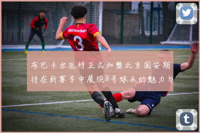 布巴卡尔孔特正式加盟北京国安期待在新赛季中展现8号球衣的魅力与实力
