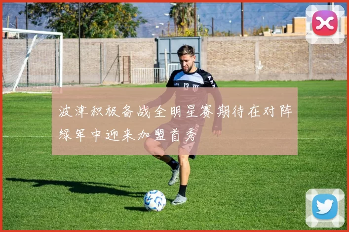 波津积极备战全明星赛期待在对阵绿军中迎来加盟首秀
