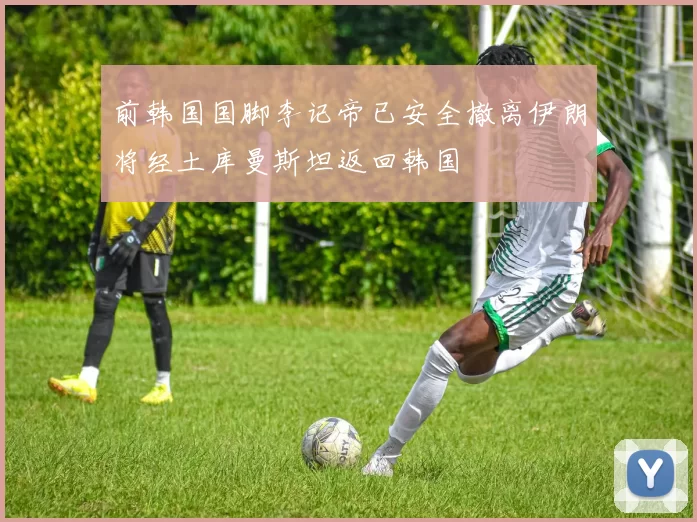 前韩国国脚李记帝已安全撤离伊朗将经土库曼斯坦返回韩国