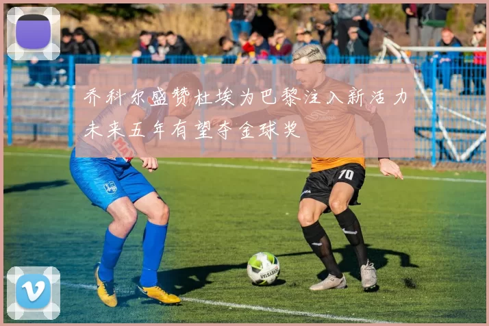 乔科尔盛赞杜埃为巴黎注入新活力未来五年有望夺金球奖