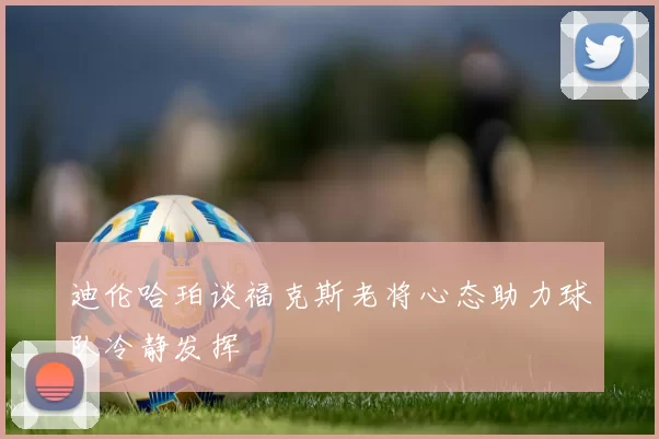 迪伦哈珀谈福克斯老将心态助力球队冷静发挥