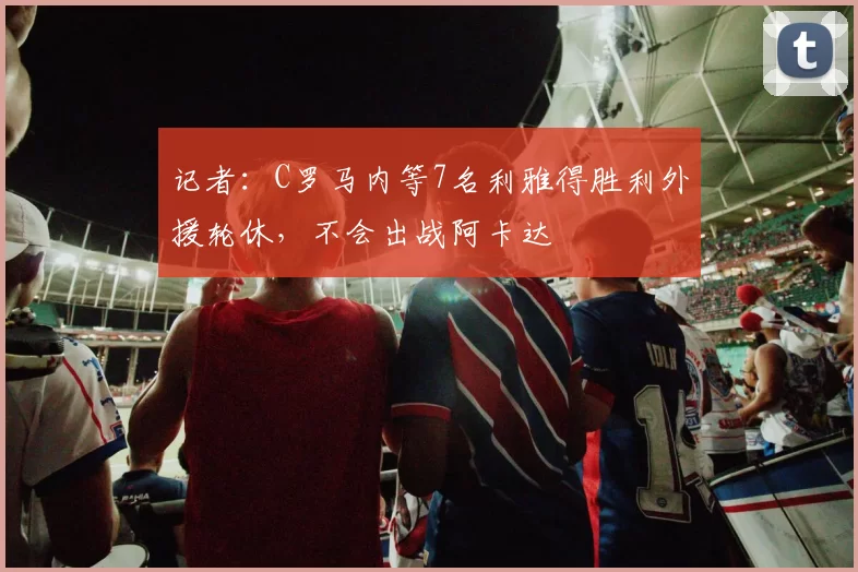 记者：C罗马内等7名利雅得胜利外援轮休，不会出战阿卡达